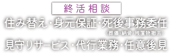 終活相談：住み替え･身元保証･死後事務委任 (葬儀･納骨･残置物撤去)･見守りサービス･代行業務･任意後見